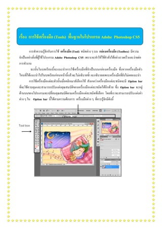 เรื่อง การใช้เครื่องมือ (Tools) พื้นฐานในโปรแกรม Adobe Photoshop CS5
การทาความรู้จักกับการใช้ เครื่องมือ (Tool) ชนิดต่าง ๆ บน กล่องเครื่องมือ (Toolbox) มีความ
จาเป็นอย่างยิ่งที่ผู้ใช้โปรแกรม Adobe Photoshop CS5 เพราะจะทาให้ใช้คาสั่งได้อย่างรวดเร็วและง่ายต่อ
การทางาน
ฉะนั้นในบทเรียนนี้จะแนะนาการใช้เครื่องมือที่จาเป็นบนกล่องเครื่องมือ ซึ่งหากเครื่องมือตัว
ไหนที่ได้แนะนาไปในบทเรียนก่อนหน้านี้แล้วจะไม่อธิบายซ้า จะอธิบายเฉพาะเครื่องมือที่ยังไม่เคยแนะนา
การใช้เครื่องมือแต่ละตัวนั้นเมื่อคลิกเมาส์เลือกใช้ สังเกตว่าเครื่องมือแต่ละชนิดจะมี Option bar
ที่จะใช้ควบคุมและสามารถปรับแต่งคุณสมบัติของเครื่องมือแต่ละชนิดได้อีกด้วย ซึ่ง Option bar จะอยู่
ด้านบนของโปรแกรมจะเปลี่ยนคุณสมบัติตามเครื่องมือแต่ละชนิดที่เลือก โดยที่เราจะสามารถปรับแต่งค่า
ต่าง ๆ ใน Option bar นี้ได้ตามความต้องการ เครื่องมือต่าง ๆ ที่ควรรู้จักมีดังนี้
Option bar
Tool box
 