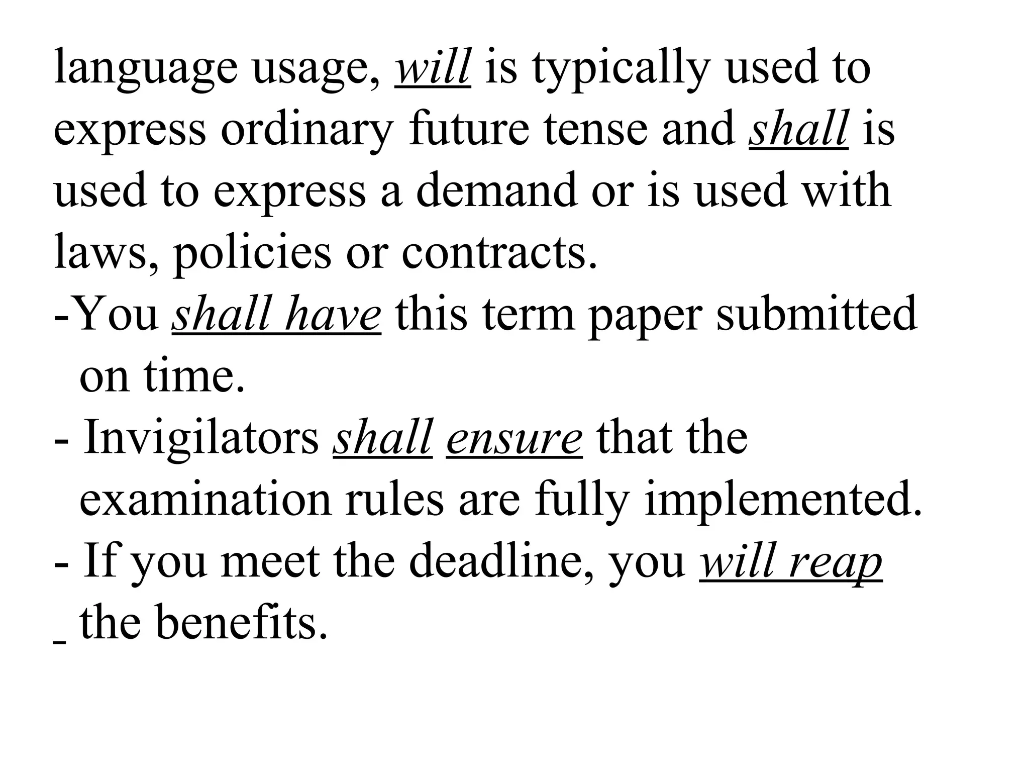 language usage, will is typically used to
express ordinary future tense and shall is
used to express a demand or is used with
laws, policies or contracts.
-You shall have this term paper submitted
on time.
- Invigilators shall ensure that the
examination rules are fully implemented.
- If you meet the deadline, you will reap
the benefits.
 