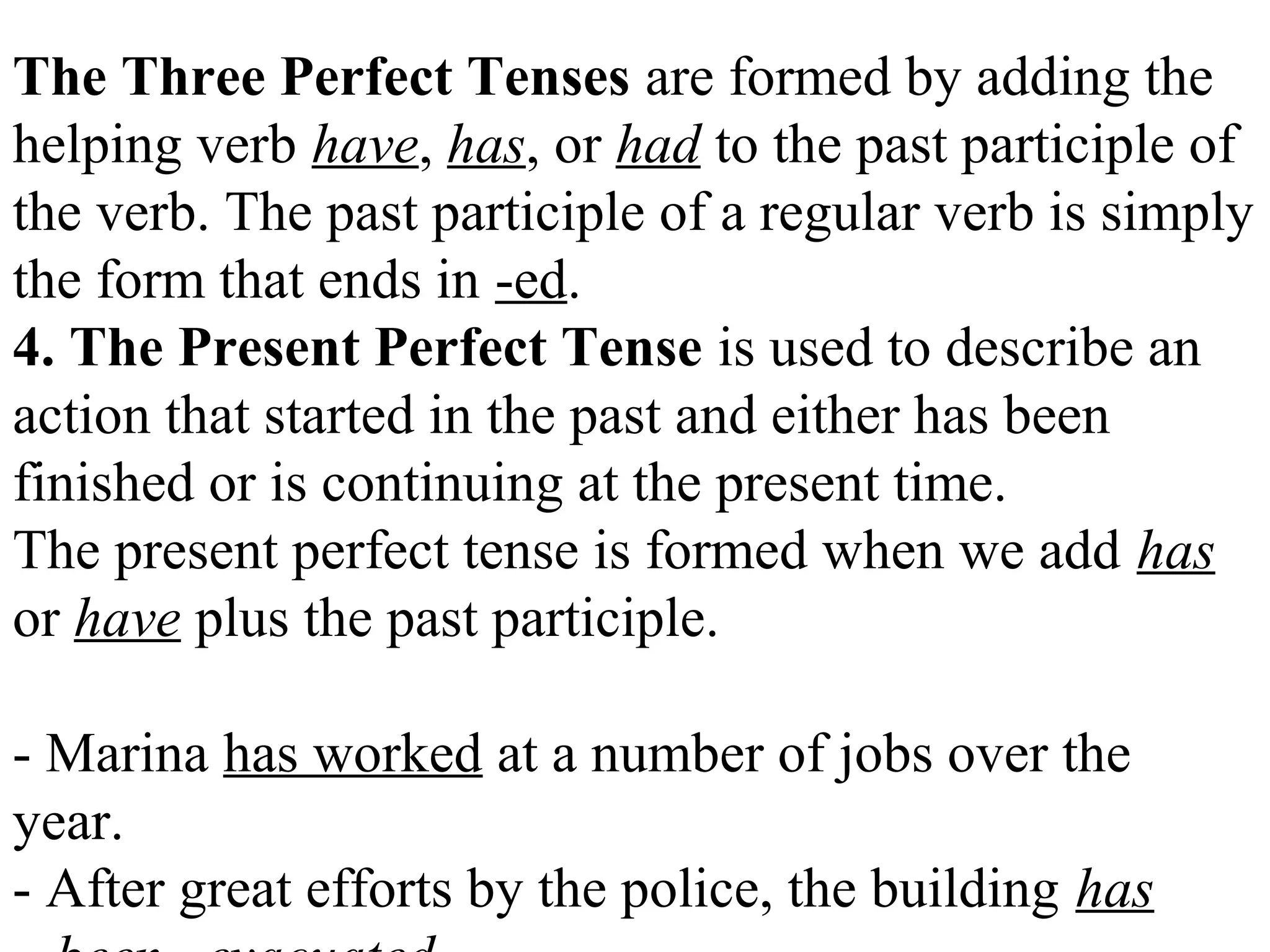 The Three Perfect Tenses are formed by adding the
helping verb have, has, or had to the past participle of
the verb. The past participle of a regular verb is simply
the form that ends in -ed.
4. The Present Perfect Tense is used to describe an
action that started in the past and either has been
finished or is continuing at the present time.
The present perfect tense is formed when we add has
or have plus the past participle.
- Marina has worked at a number of jobs over the
year.
- After great efforts by the police, the building has
 