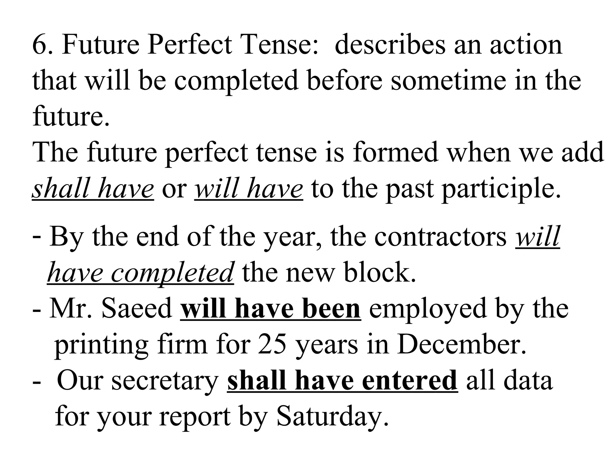 6. Future Perfect Tense: describes an action
that will be completed before sometime in the
future.
The future perfect tense is formed when we add
shall have or will have to the past participle.
- By the end of the year, the contractors will
have completed the new block.
- Mr. Saeed will have been employed by the
printing firm for 25 years in December.
- Our secretary shall have entered all data
for your report by Saturday.
 