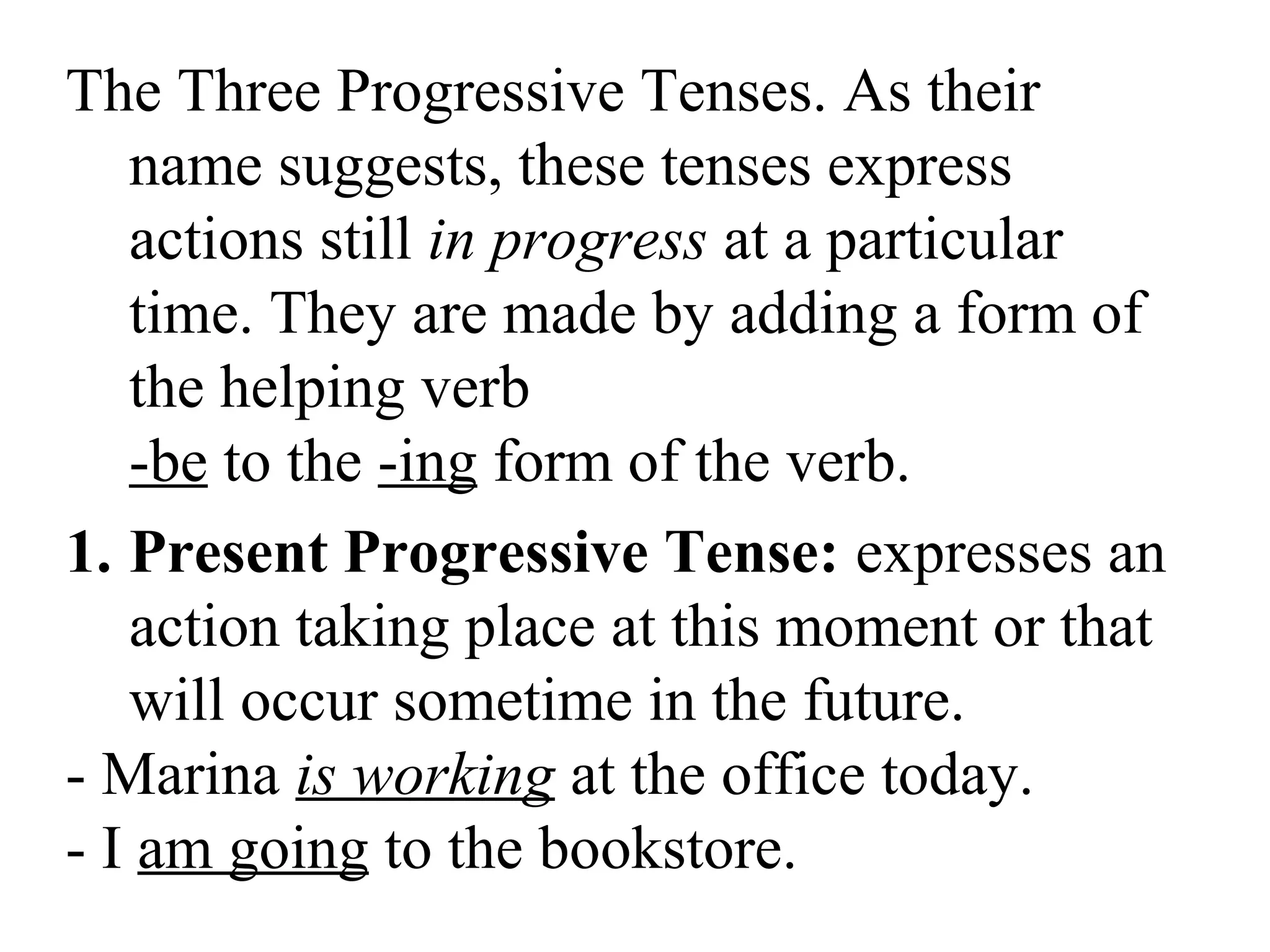 The Three Progressive Tenses. As their
name suggests, these tenses express
actions still in progress at a particular
time. They are made by adding a form of
the helping verb
-be to the -ing form of the verb.
1. Present Progressive Tense: expresses an
action taking place at this moment or that
will occur sometime in the future.
- Marina is working at the office today.
- I am going to the bookstore.
 