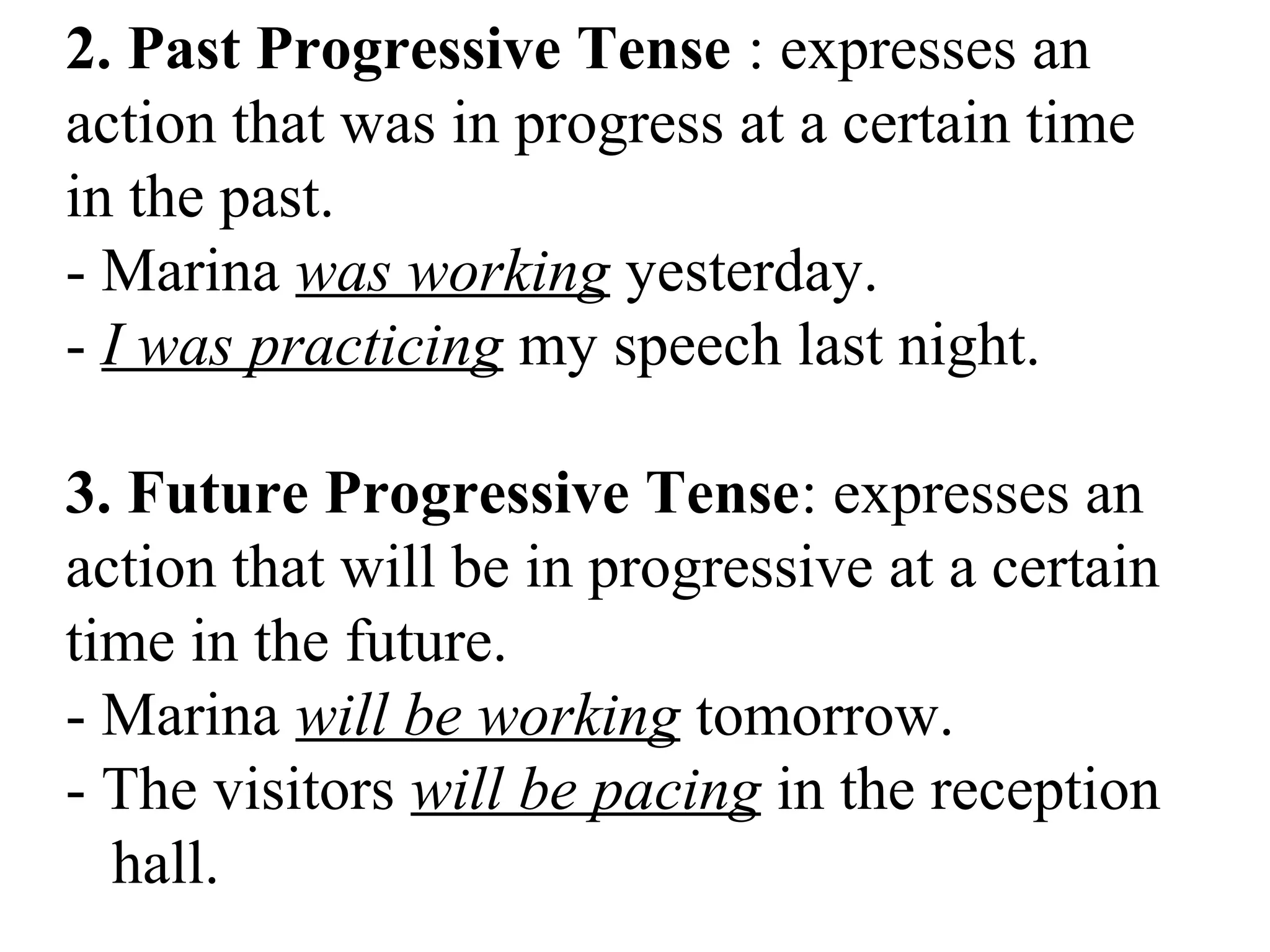 2. Past Progressive Tense : expresses an
action that was in progress at a certain time
in the past.
- Marina was working yesterday.
- I was practicing my speech last night.
3. Future Progressive Tense: expresses an
action that will be in progressive at a certain
time in the future.
- Marina will be working tomorrow.
- The visitors will be pacing in the reception
hall.
 