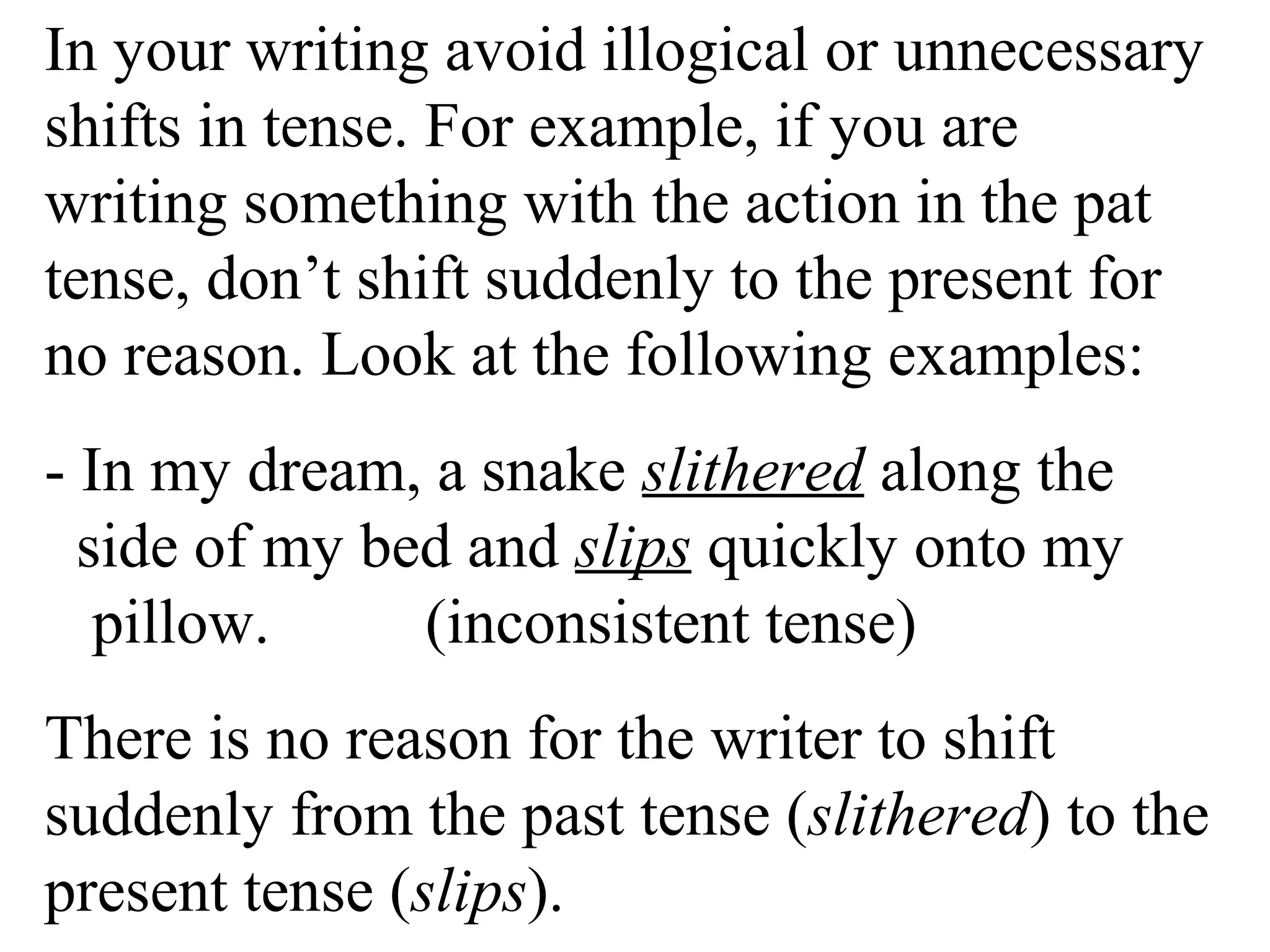In your writing avoid illogical or unnecessary
shifts in tense. For example, if you are
writing something with the action in the pat
tense, don’t shift suddenly to the present for
no reason. Look at the following examples:
- In my dream, a snake slithered along the
side of my bed and slips quickly onto my
pillow. (inconsistent tense)
There is no reason for the writer to shift
suddenly from the past tense (slithered) to the
present tense (slips).
 