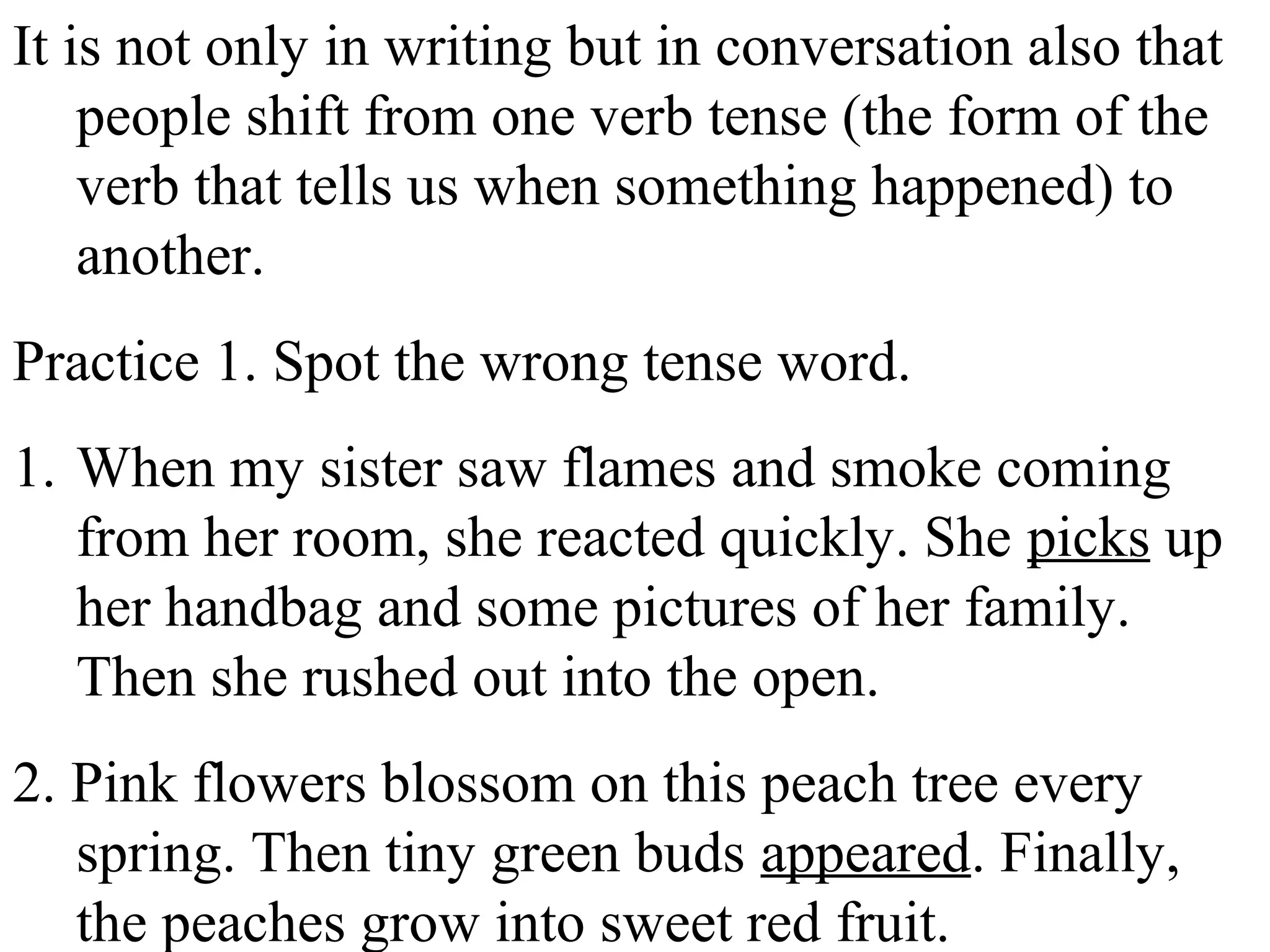 It is not only in writing but in conversation also that
people shift from one verb tense (the form of the
verb that tells us when something happened) to
another.
Practice 1. Spot the wrong tense word.
1. When my sister saw flames and smoke coming
from her room, she reacted quickly. She picks up
her handbag and some pictures of her family.
Then she rushed out into the open.
2. Pink flowers blossom on this peach tree every
spring. Then tiny green buds appeared. Finally,
the peaches grow into sweet red fruit.
 
