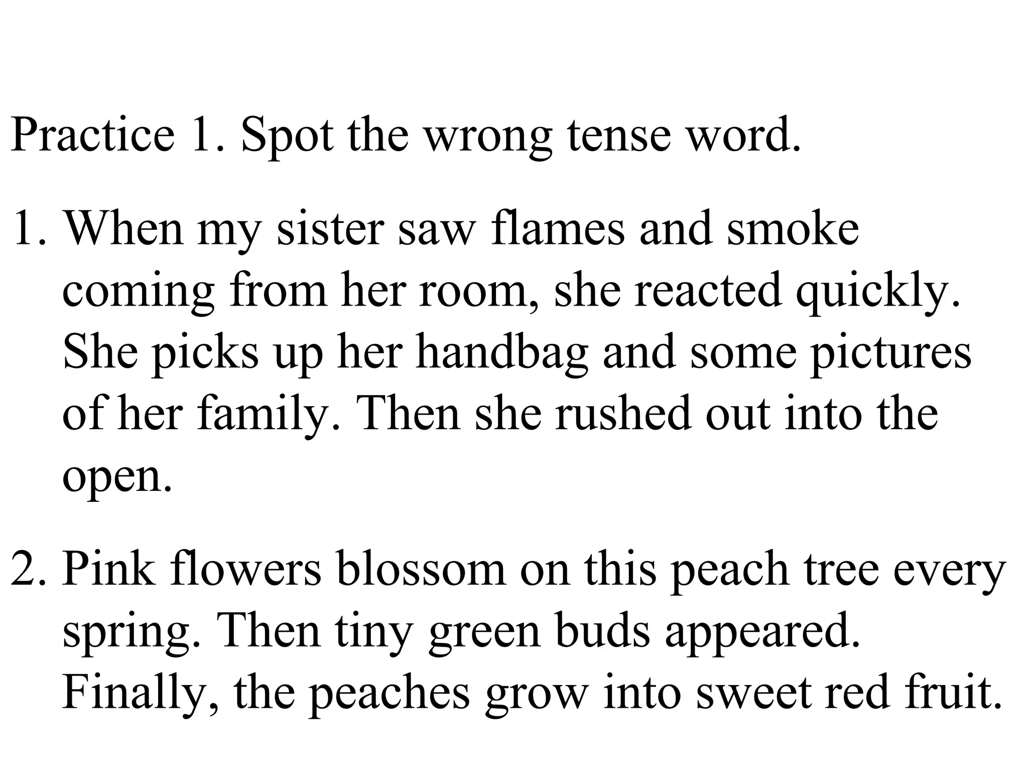 Practice 1. Spot the wrong tense word.
1. When my sister saw flames and smoke
coming from her room, she reacted quickly.
She picks up her handbag and some pictures
of her family. Then she rushed out into the
open.
2. Pink flowers blossom on this peach tree every
spring. Then tiny green buds appeared.
Finally, the peaches grow into sweet red fruit.
 