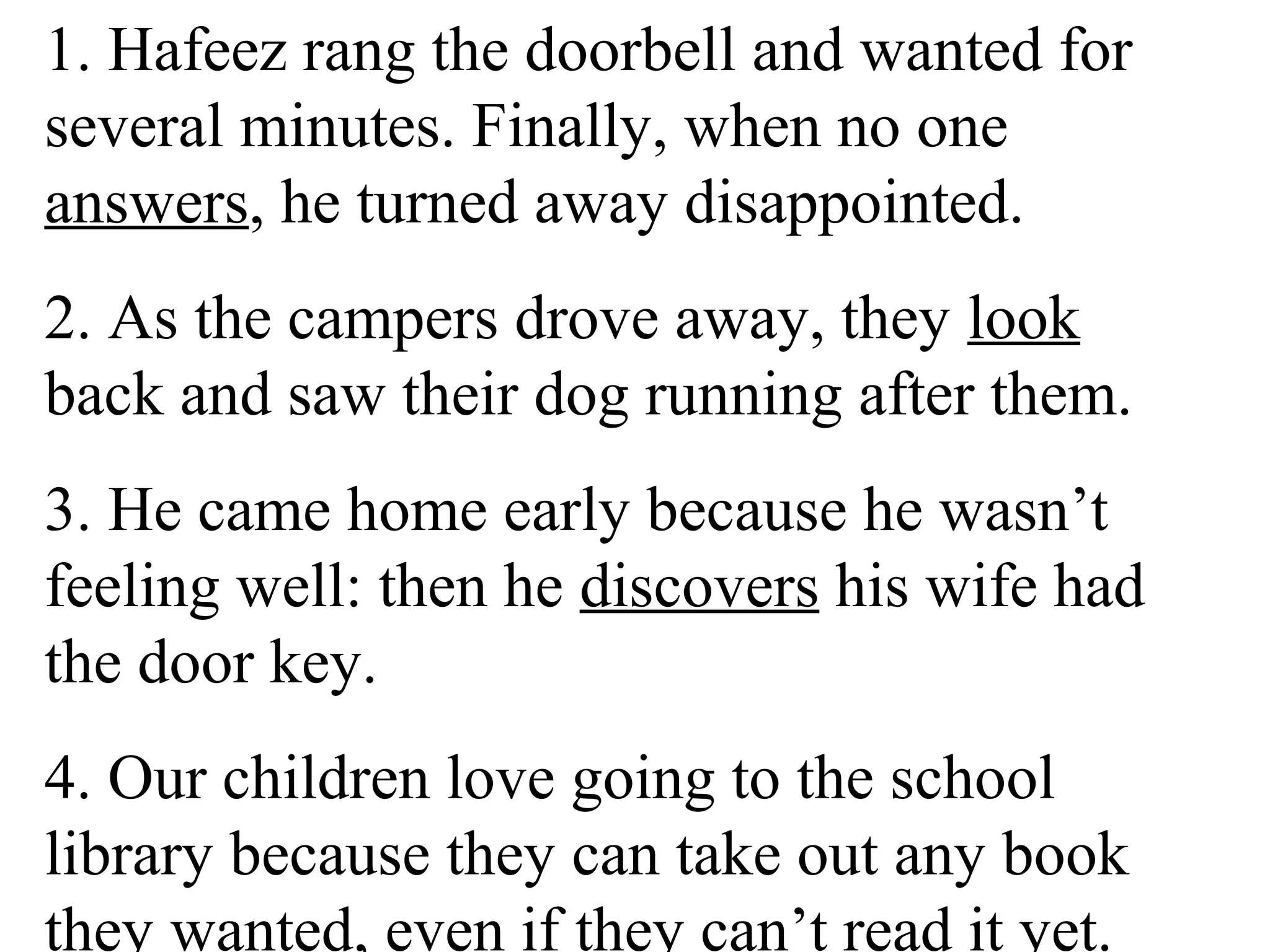 1. Hafeez rang the doorbell and wanted for
several minutes. Finally, when no one
answers, he turned away disappointed.
2. As the campers drove away, they look
back and saw their dog running after them.
3. He came home early because he wasn’t
feeling well: then he discovers his wife had
the door key.
4. Our children love going to the school
library because they can take out any book
they wanted, even if they can’t read it yet.
 