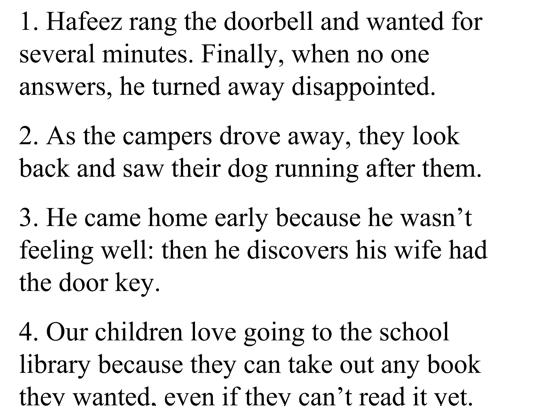 1. Hafeez rang the doorbell and wanted for
several minutes. Finally, when no one
answers, he turned away disappointed.
2. As the campers drove away, they look
back and saw their dog running after them.
3. He came home early because he wasn’t
feeling well: then he discovers his wife had
the door key.
4. Our children love going to the school
library because they can take out any book
they wanted, even if they can’t read it yet.
 