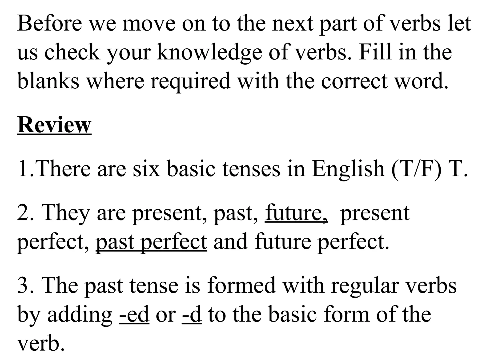 Before we move on to the next part of verbs let
us check your knowledge of verbs. Fill in the
blanks where required with the correct word.
Review
1.There are six basic tenses in English (T/F) T.
2. They are present, past, future, present
perfect, past perfect and future perfect.
3. The past tense is formed with regular verbs
by adding -ed or -d to the basic form of the
verb.
 