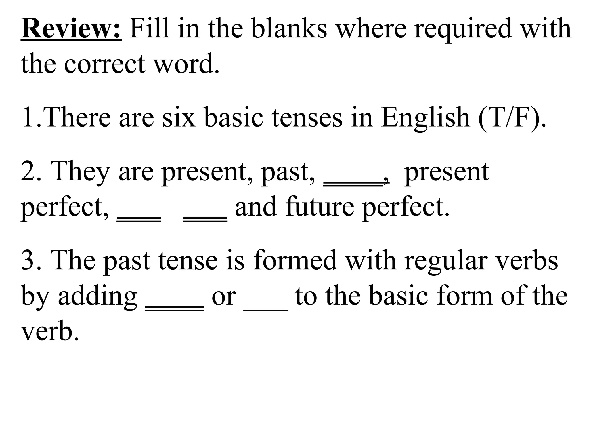 Review: Fill in the blanks where required with
the correct word.
1.There are six basic tenses in English (T/F).
2. They are present, past, ____, present
perfect, ___ ___ and future perfect.
3. The past tense is formed with regular verbs
by adding ____ or ___ to the basic form of the
verb.
 