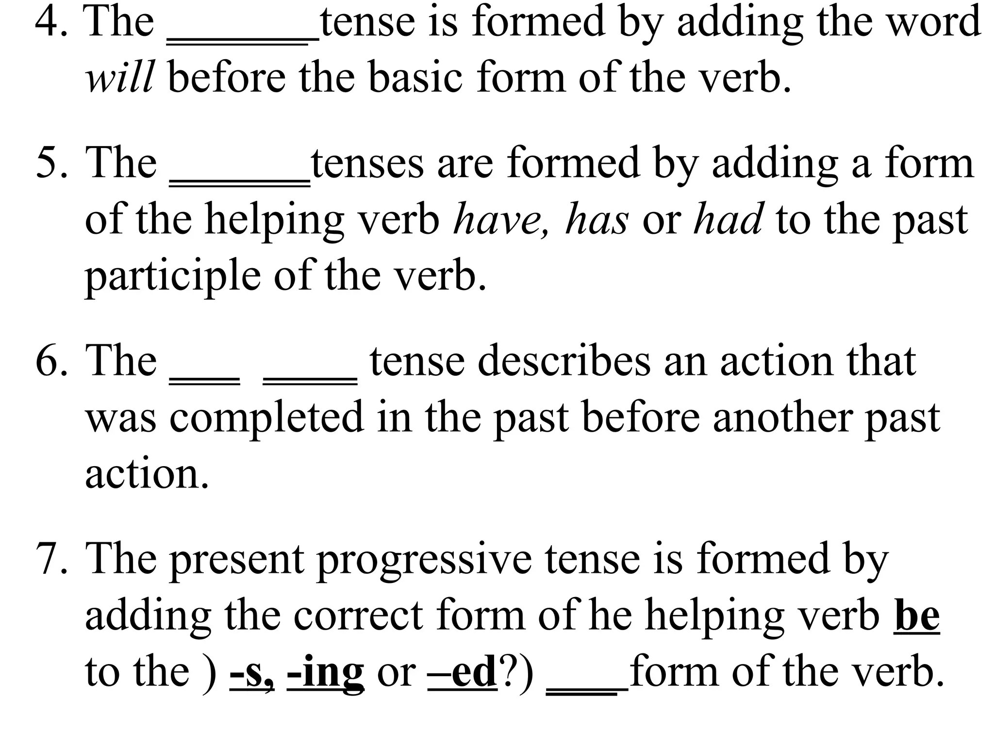 4. The ______ tense is formed by adding the word
will before the basic form of the verb.
5. The ______tenses are formed by adding a form
of the helping verb have, has or had to the past
participle of the verb.
6. The ___ ____ tense describes an action that
was completed in the past before another past
action.
7. The present progressive tense is formed by
adding the correct form of he helping verb be
to the ) -s, -ing or –ed?) ___ form of the verb.
 