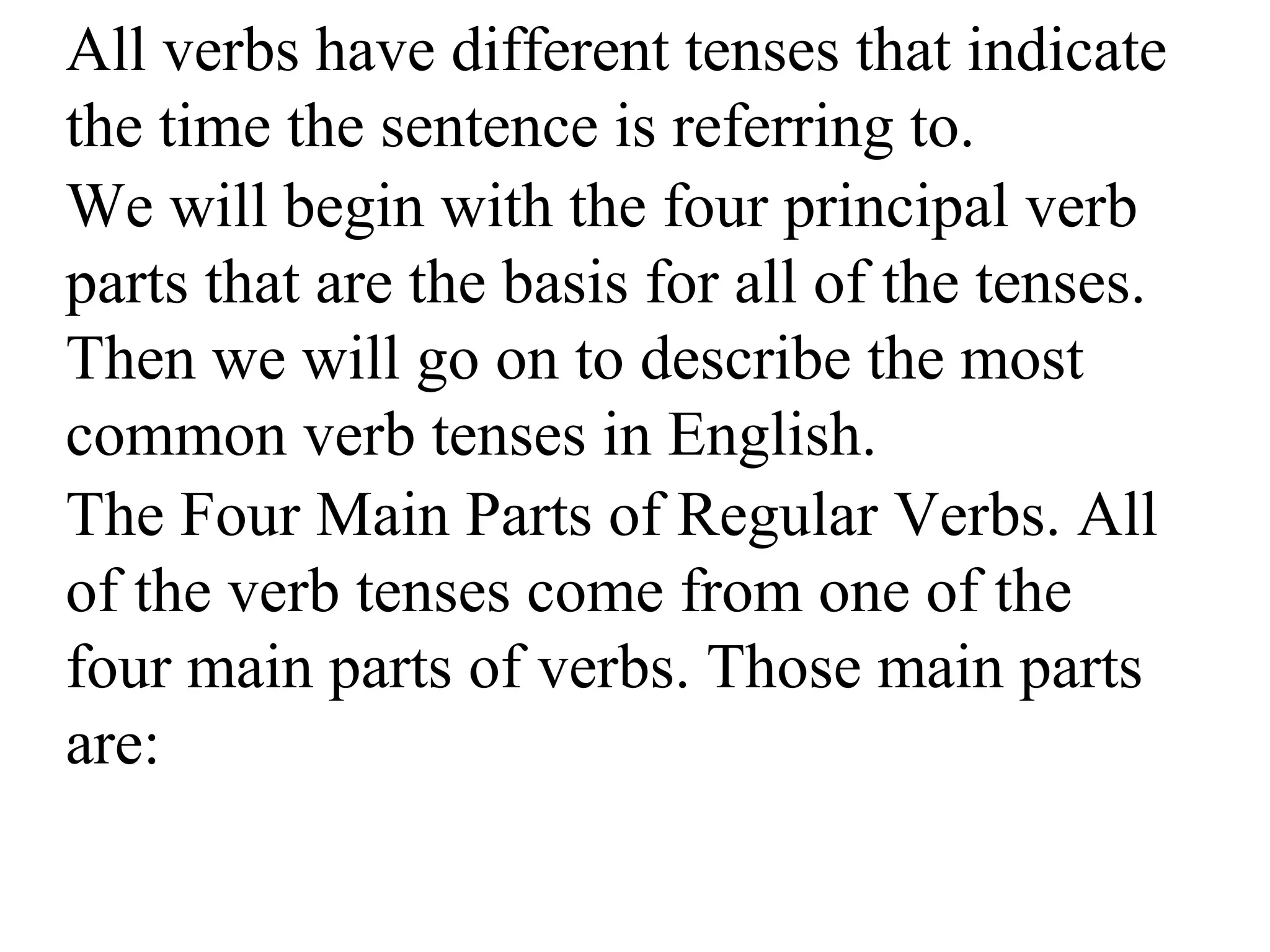 All verbs have different tenses that indicate
the time the sentence is referring to.
We will begin with the four principal verb
parts that are the basis for all of the tenses.
Then we will go on to describe the most
common verb tenses in English.
The Four Main Parts of Regular Verbs. All
of the verb tenses come from one of the
four main parts of verbs. Those main parts
are:
 