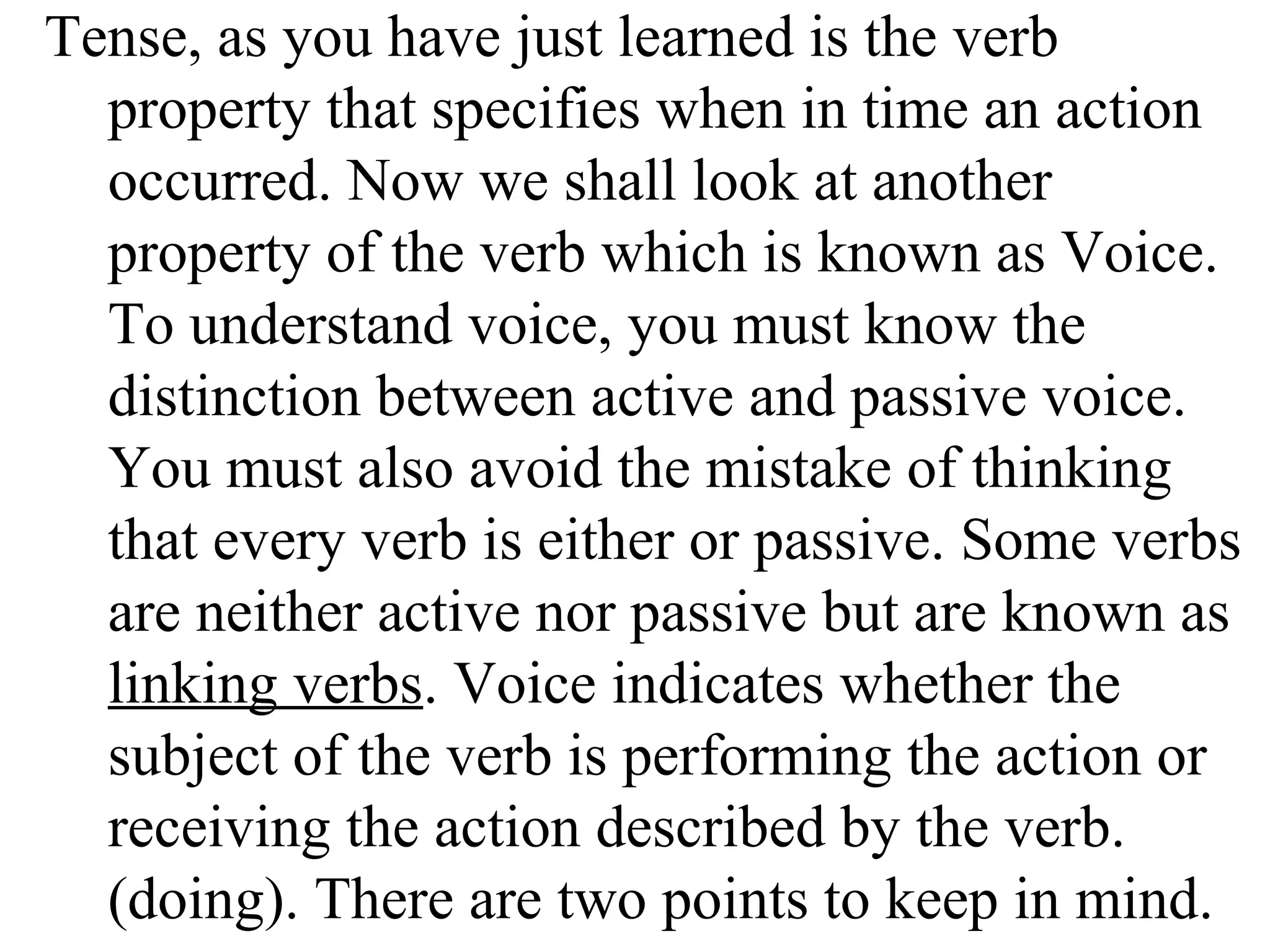 Tense, as you have just learned is the verb
property that specifies when in time an action
occurred. Now we shall look at another
property of the verb which is known as Voice.
To understand voice, you must know the
distinction between active and passive voice.
You must also avoid the mistake of thinking
that every verb is either or passive. Some verbs
are neither active nor passive but are known as
linking verbs. Voice indicates whether the
subject of the verb is performing the action or
receiving the action described by the verb.
(doing). There are two points to keep in mind.
 