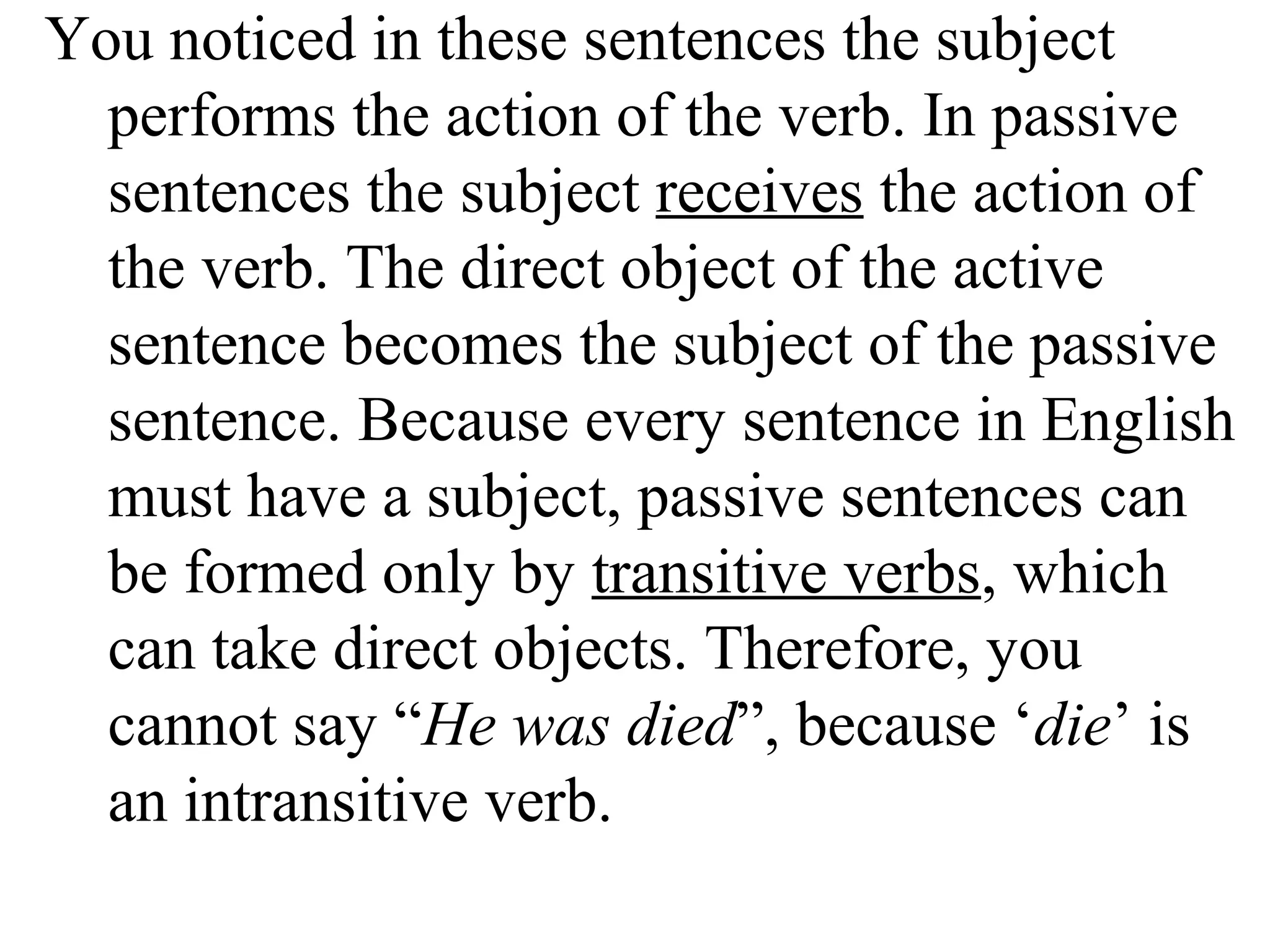 You noticed in these sentences the subject
performs the action of the verb. In passive
sentences the subject receives the action of
the verb. The direct object of the active
sentence becomes the subject of the passive
sentence. Because every sentence in English
must have a subject, passive sentences can
be formed only by transitive verbs, which
can take direct objects. Therefore, you
cannot say “He was died”, because ‘die’ is
an intransitive verb.
 