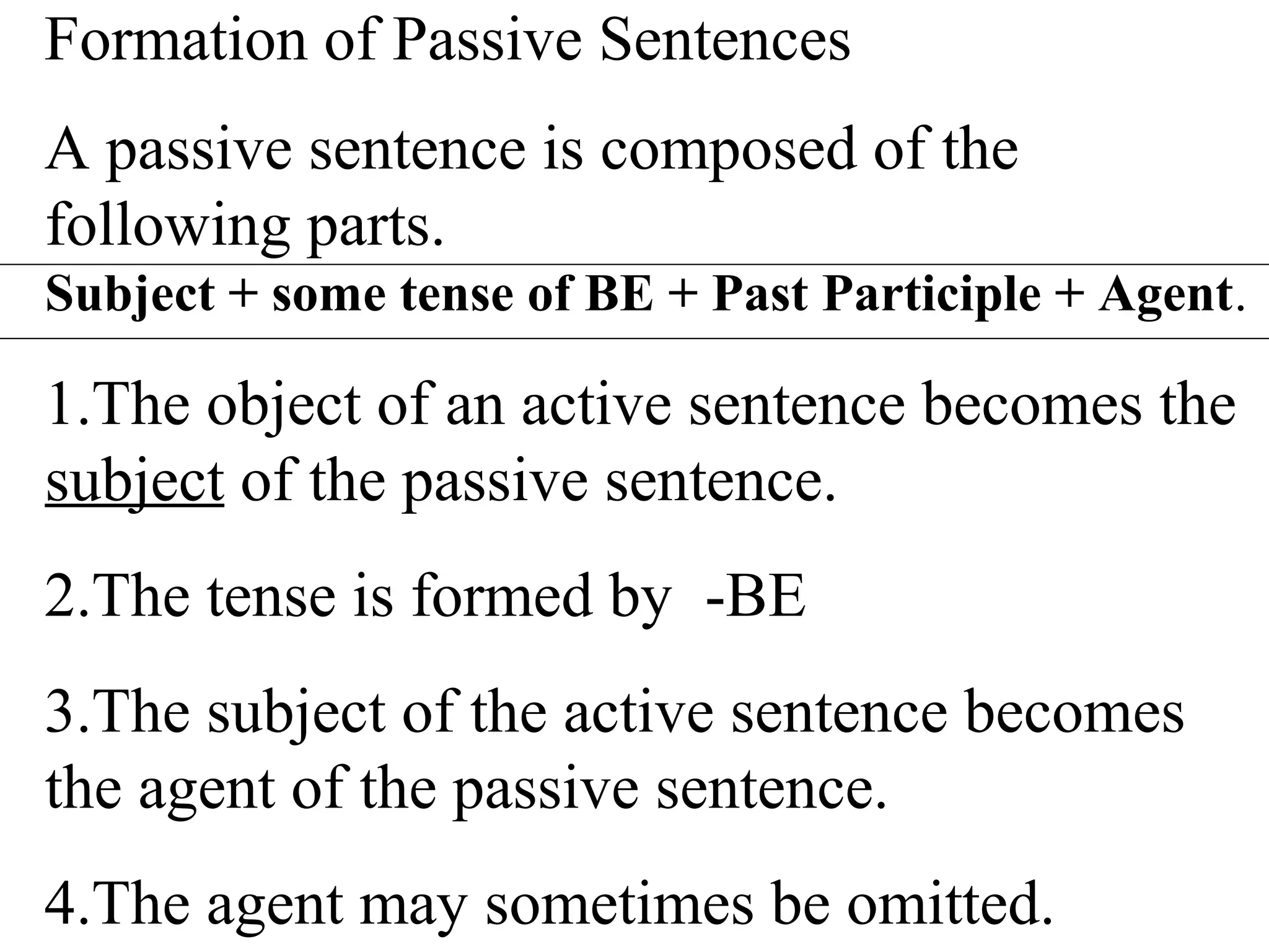 Formation of Passive Sentences
A passive sentence is composed of the
following parts.
Subject + some tense of BE + Past Participle + Agent.
1.The object of an active sentence becomes the
subject of the passive sentence.
2.The tense is formed by -BE
3.The subject of the active sentence becomes
the agent of the passive sentence.
4.The agent may sometimes be omitted.
 