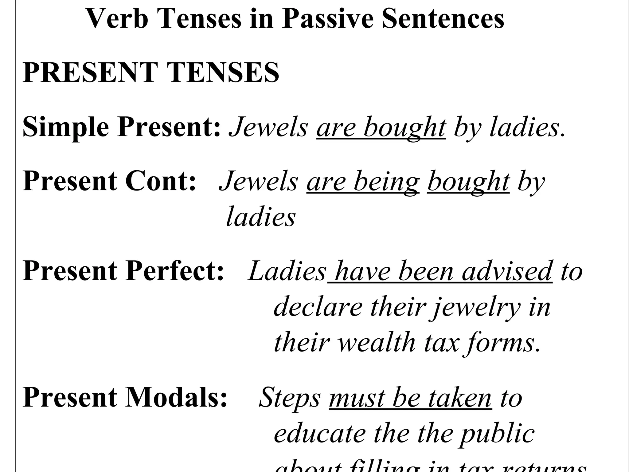 Verb Tenses in Passive Sentences
PRESENT TENSES
Simple Present: Jewels are bought by ladies.
Present Cont: Jewels are being bought by
ladies
Present Perfect: Ladies have been advised to
declare their jewelry in
their wealth tax forms.
Present Modals: Steps must be taken to
educate the the public
 