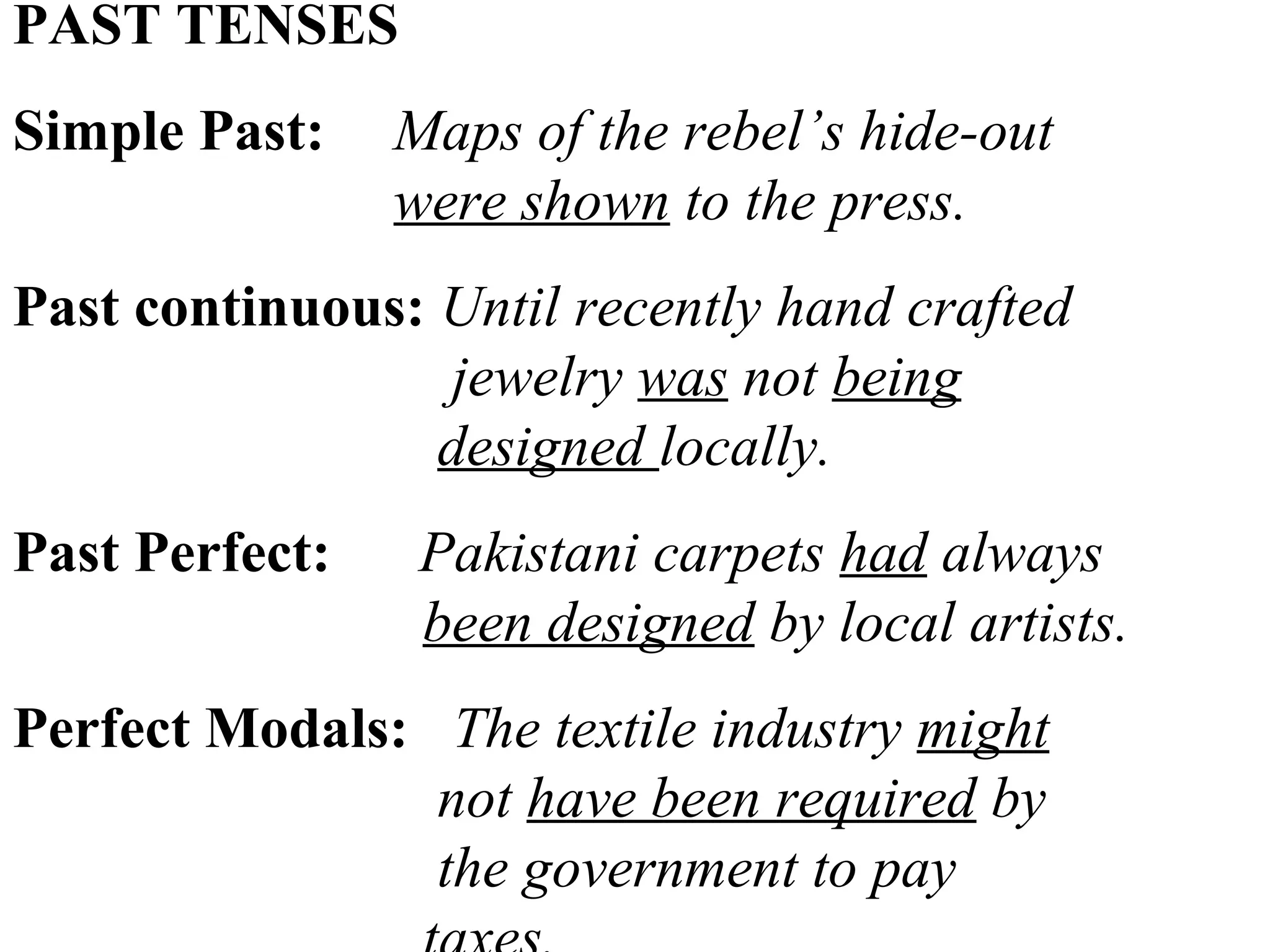 PAST TENSES
Simple Past: Maps of the rebel’s hide-out
were shown to the press.
Past continuous: Until recently hand crafted
jewelry was not being
designed locally.
Past Perfect: Pakistani carpets had always
been designed by local artists.
Perfect Modals: The textile industry might
not have been required by
the government to pay
 