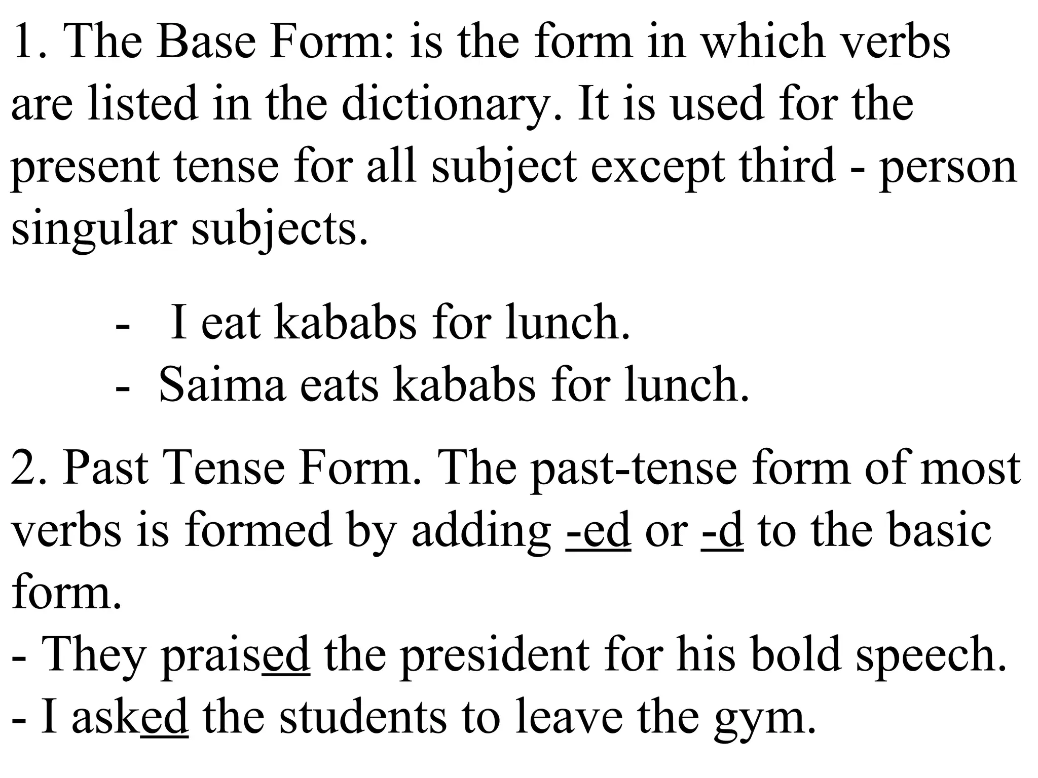 1. The Base Form: is the form in which verbs
are listed in the dictionary. It is used for the
present tense for all subject except third - person
singular subjects.
- I eat kababs for lunch.
- Saima eats kababs for lunch.
2. Past Tense Form. The past-tense form of most
verbs is formed by adding -ed or -d to the basic
form.
- They praised the president for his bold speech.
- I asked the students to leave the gym.
 