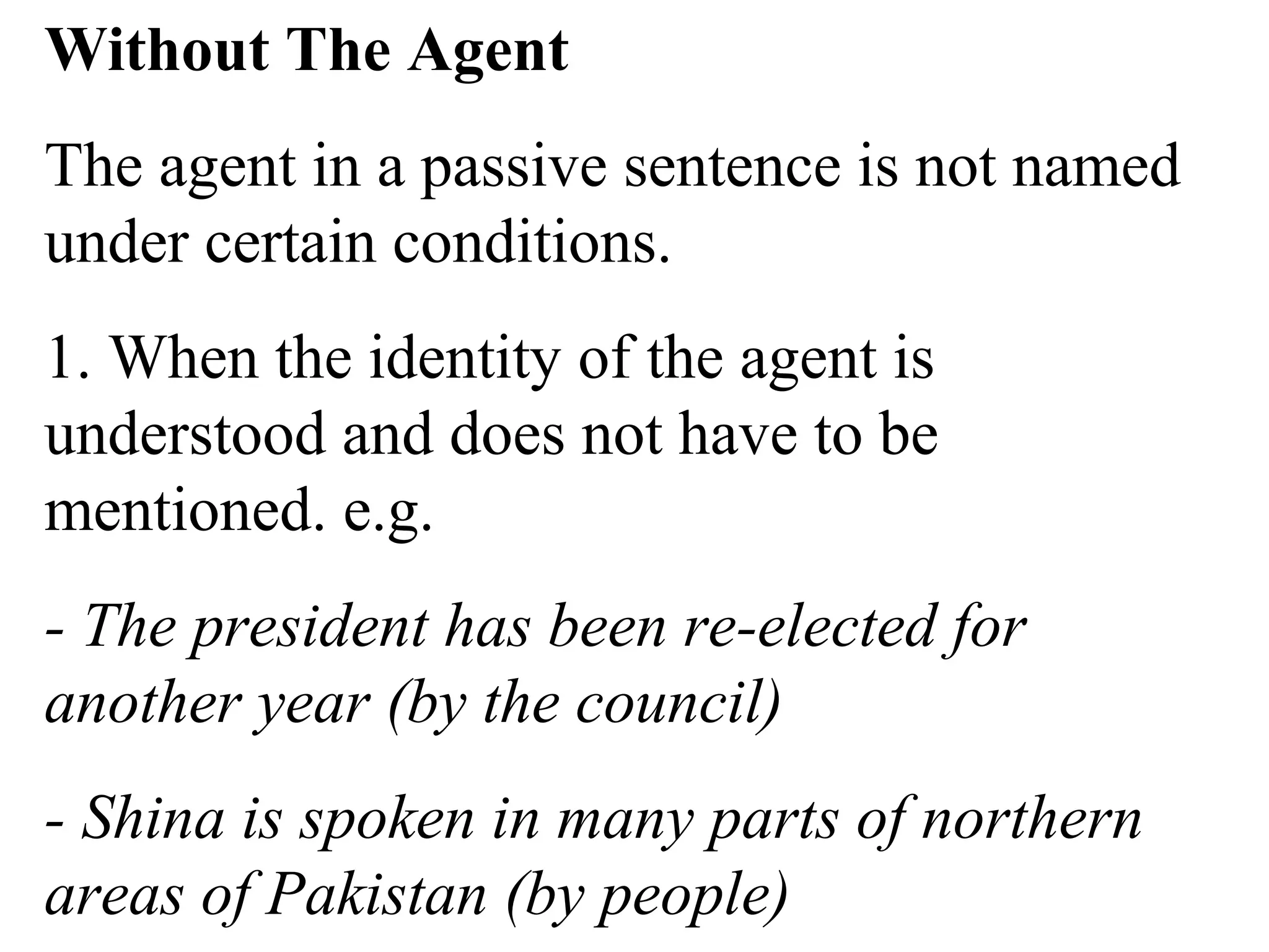 Without The Agent
The agent in a passive sentence is not named
under certain conditions.
1. When the identity of the agent is
understood and does not have to be
mentioned. e.g.
- The president has been re-elected for
another year (by the council)
- Shina is spoken in many parts of northern
areas of Pakistan (by people)
 