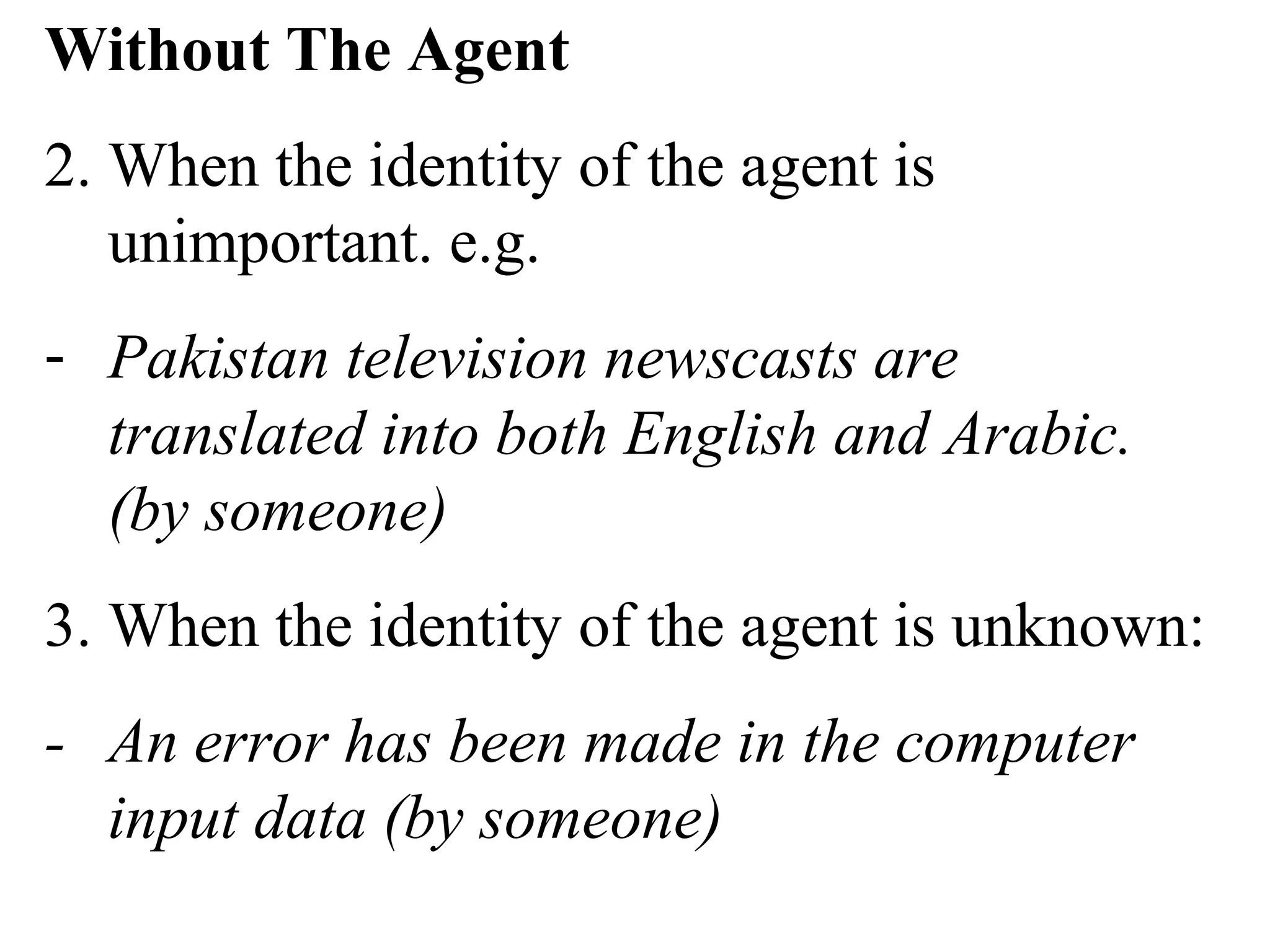 Without The Agent
2. When the identity of the agent is
unimportant. e.g.
- Pakistan television newscasts are
translated into both English and Arabic.
(by someone)
3. When the identity of the agent is unknown:
- An error has been made in the computer
input data (by someone)
 