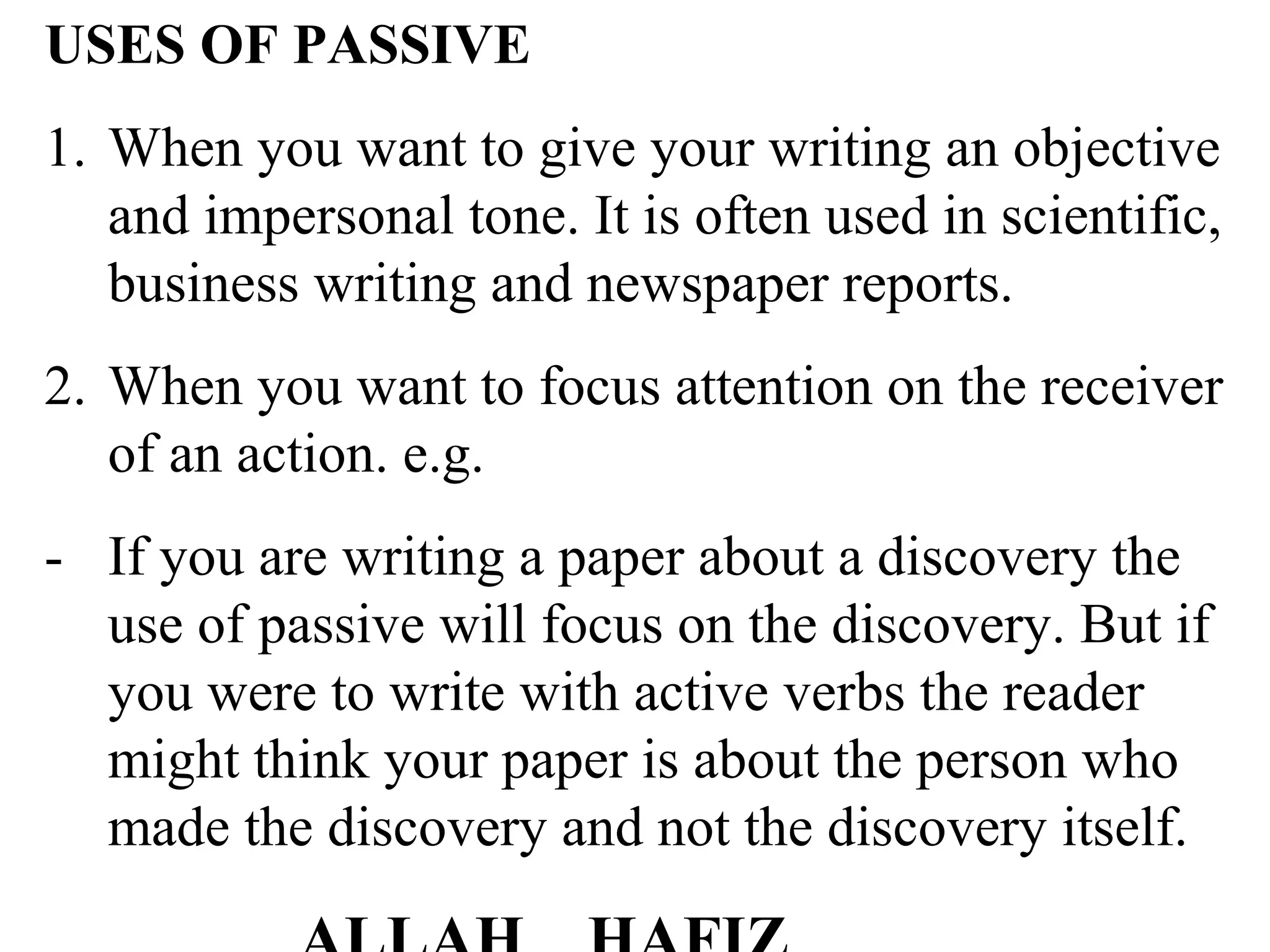 USES OF PASSIVE
1. When you want to give your writing an objective
and impersonal tone. It is often used in scientific,
business writing and newspaper reports.
2. When you want to focus attention on the receiver
of an action. e.g.
- If you are writing a paper about a discovery the
use of passive will focus on the discovery. But if
you were to write with active verbs the reader
might think your paper is about the person who
made the discovery and not the discovery itself.
 