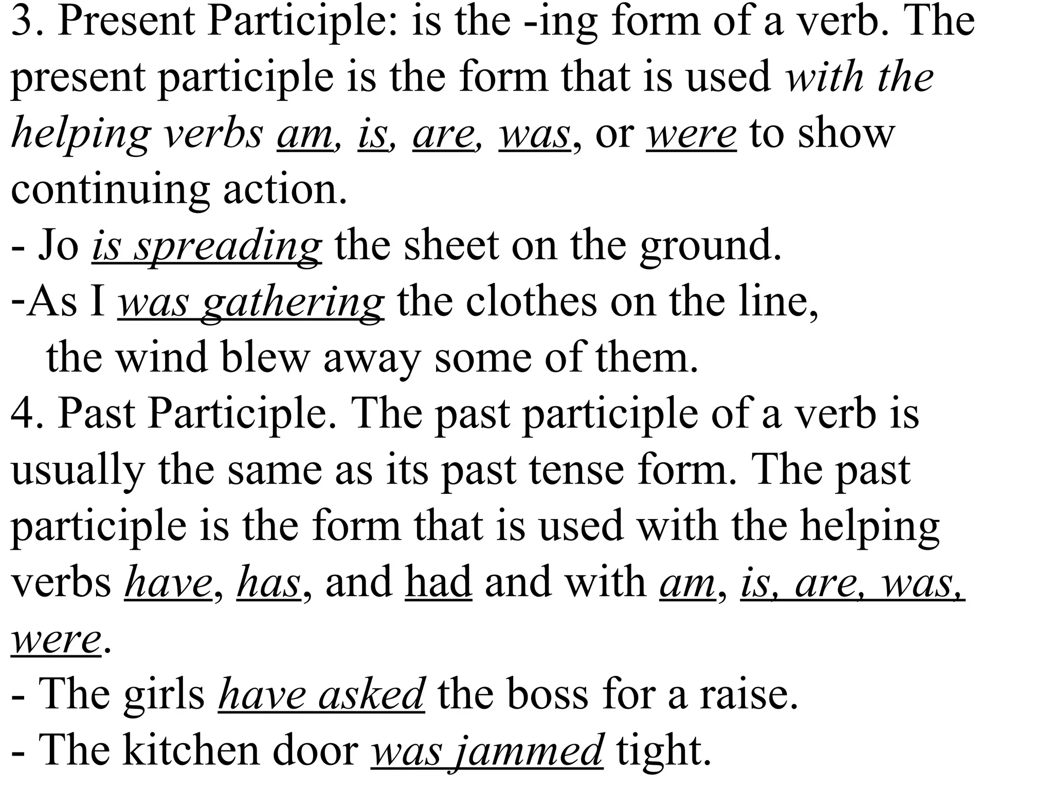 3. Present Participle: is the -ing form of a verb. The
present participle is the form that is used with the
helping verbs am, is, are, was, or were to show
continuing action.
- Jo is spreading the sheet on the ground.
-As I was gathering the clothes on the line,
the wind blew away some of them.
4. Past Participle. The past participle of a verb is
usually the same as its past tense form. The past
participle is the form that is used with the helping
verbs have, has, and had and with am, is, are, was,
were.
- The girls have asked the boss for a raise.
- The kitchen door was jammed tight.
 