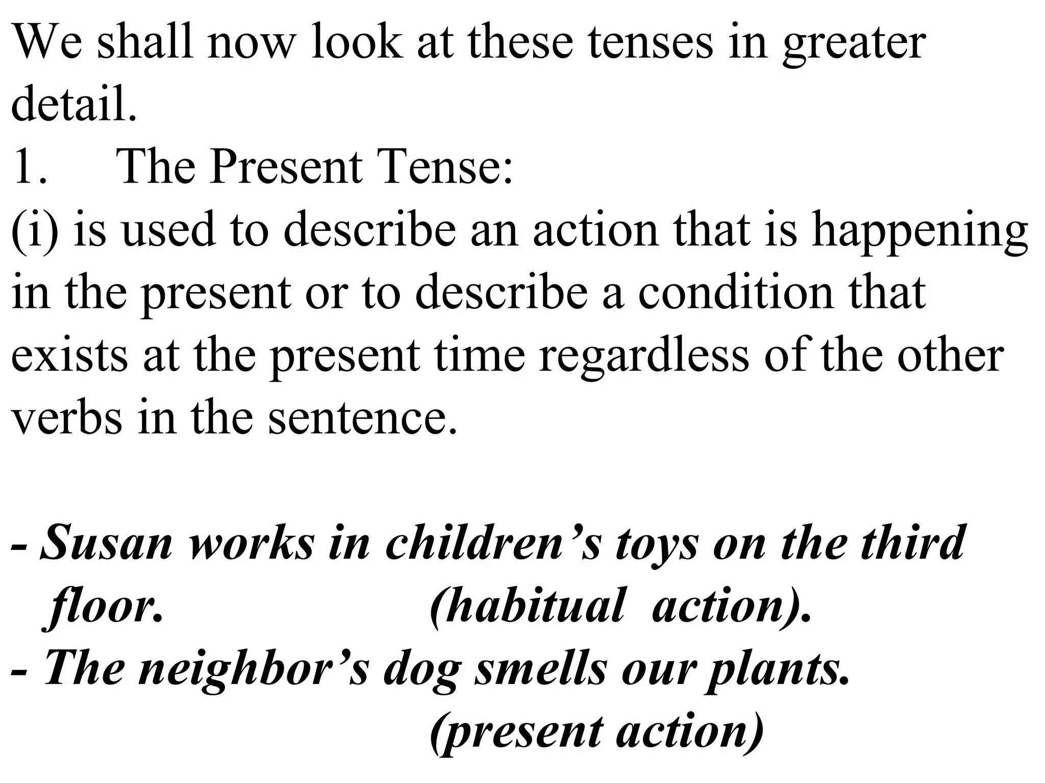 We shall now look at these tenses in greater
detail.
1. The Present Tense:
(i) is used to describe an action that is happening
in the present or to describe a condition that
exists at the present time regardless of the other
verbs in the sentence.
- Susan works in children’s toys on the third
floor. (habitual action).
- The neighbor’s dog smells our plants.
(present action)
 