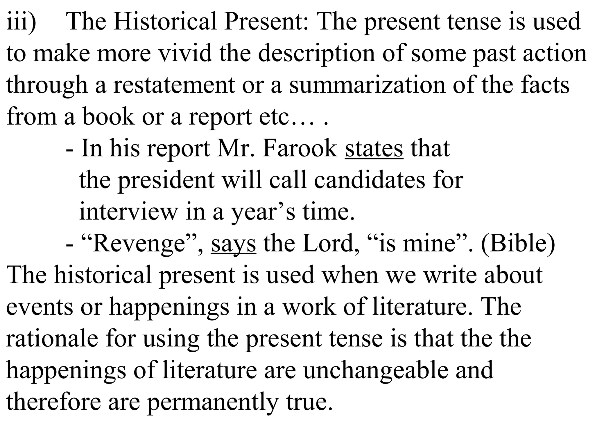 iii) The Historical Present: The present tense is used
to make more vivid the description of some past action
through a restatement or a summarization of the facts
from a book or a report etc… .
- In his report Mr. Farook states that
the president will call candidates for
interview in a year’s time.
- “Revenge”, says the Lord, “is mine”. (Bible)
The historical present is used when we write about
events or happenings in a work of literature. The
rationale for using the present tense is that the the
happenings of literature are unchangeable and
therefore are permanently true.
 