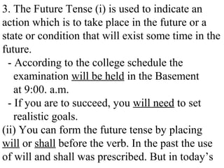 3. The Future Tense (i) is used to indicate an
action which is to take place in the future or a
state or condition that will exist some time in the
future.
- According to the college schedule the
examination will be held in the Basement
at 9:00. a.m.
- If you are to succeed, you will need to set
realistic goals.
(ii) You can form the future tense by placing
will or shall before the verb. In the past the use
of will and shall was prescribed. But in today’s
 