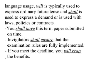 language usage, will is typically used to
express ordinary future tense and shall is
used to express a demand or is used with
laws, policies or contracts.
-You shall have this term paper submitted
on time.
- Invigilators shall ensure that the
examination rules are fully implemented.
- If you meet the deadline, you will reap
the benefits.
 