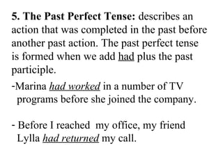 5. The Past Perfect Tense: describes an
action that was completed in the past before
another past action. The past perfect tense
is formed when we add had plus the past
participle.
-Marina had worked in a number of TV
programs before she joined the company.
- Before I reached my office, my friend
Lylla had returned my call.
 