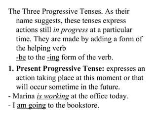 The Three Progressive Tenses. As their
name suggests, these tenses express
actions still in progress at a particular
time. They are made by adding a form of
the helping verb
-be to the -ing form of the verb.
1. Present Progressive Tense: expresses an
action taking place at this moment or that
will occur sometime in the future.
- Marina is working at the office today.
- I am going to the bookstore.
 