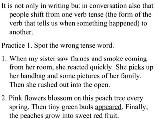 It is not only in writing but in conversation also that
people shift from one verb tense (the form of the
verb that tells us when something happened) to
another.
Practice 1. Spot the wrong tense word.
1. When my sister saw flames and smoke coming
from her room, she reacted quickly. She picks up
her handbag and some pictures of her family.
Then she rushed out into the open.
2. Pink flowers blossom on this peach tree every
spring. Then tiny green buds appeared. Finally,
the peaches grow into sweet red fruit.
 