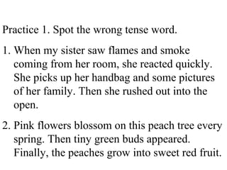 Practice 1. Spot the wrong tense word.
1. When my sister saw flames and smoke
coming from her room, she reacted quickly.
She picks up her handbag and some pictures
of her family. Then she rushed out into the
open.
2. Pink flowers blossom on this peach tree every
spring. Then tiny green buds appeared.
Finally, the peaches grow into sweet red fruit.
 