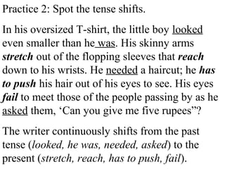 Practice 2: Spot the tense shifts.
In his oversized T-shirt, the little boy looked
even smaller than he was. His skinny arms
stretch out of the flopping sleeves that reach
down to his wrists. He needed a haircut; he has
to push his hair out of his eyes to see. His eyes
fail to meet those of the people passing by as he
asked them, ‘Can you give me five rupees”?
The writer continuously shifts from the past
tense (looked, he was, needed, asked) to the
present (stretch, reach, has to push, fail).
 