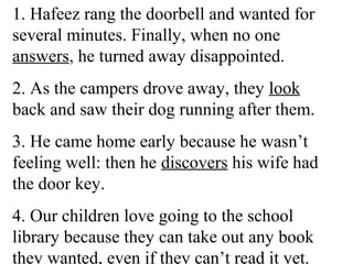 1. Hafeez rang the doorbell and wanted for
several minutes. Finally, when no one
answers, he turned away disappointed.
2. As the campers drove away, they look
back and saw their dog running after them.
3. He came home early because he wasn’t
feeling well: then he discovers his wife had
the door key.
4. Our children love going to the school
library because they can take out any book
they wanted, even if they can’t read it yet.
 