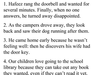 1. Hafeez rang the doorbell and wanted for
several minutes. Finally, when no one
answers, he turned away disappointed.
2. As the campers drove away, they look
back and saw their dog running after them.
3. He came home early because he wasn’t
feeling well: then he discovers his wife had
the door key.
4. Our children love going to the school
library because they can take out any book
they wanted, even if they can’t read it yet.
 