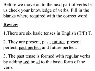 Before we move on to the next part of verbs let
us check your knowledge of verbs. Fill in the
blanks where required with the correct word.
Review
1.There are six basic tenses in English (T/F) T.
2. They are present, past, future, present
perfect, past perfect and future perfect.
3. The past tense is formed with regular verbs
by adding -ed or -d to the basic form of the
verb.
 