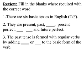 Review: Fill in the blanks where required with
the correct word.
1.There are six basic tenses in English (T/F).
2. They are present, past, ____, present
perfect, ___ ___ and future perfect.
3. The past tense is formed with regular verbs
by adding ____ or ___ to the basic form of the
verb.
 