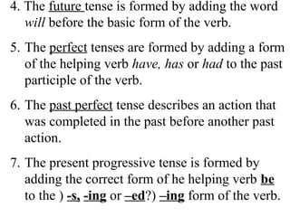 4. The future tense is formed by adding the word
will before the basic form of the verb.
5. The perfect tenses are formed by adding a form
of the helping verb have, has or had to the past
participle of the verb.
6. The past perfect tense describes an action that
was completed in the past before another past
action.
7. The present progressive tense is formed by
adding the correct form of he helping verb be
to the ) -s, -ing or –ed?) –ing form of the verb.
 