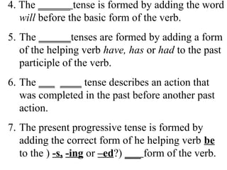 4. The ______ tense is formed by adding the word
will before the basic form of the verb.
5. The ______tenses are formed by adding a form
of the helping verb have, has or had to the past
participle of the verb.
6. The ___ ____ tense describes an action that
was completed in the past before another past
action.
7. The present progressive tense is formed by
adding the correct form of he helping verb be
to the ) -s, -ing or –ed?) ___ form of the verb.
 