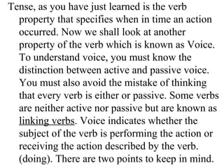 Tense, as you have just learned is the verb
property that specifies when in time an action
occurred. Now we shall look at another
property of the verb which is known as Voice.
To understand voice, you must know the
distinction between active and passive voice.
You must also avoid the mistake of thinking
that every verb is either or passive. Some verbs
are neither active nor passive but are known as
linking verbs. Voice indicates whether the
subject of the verb is performing the action or
receiving the action described by the verb.
(doing). There are two points to keep in mind.
 