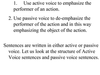 1. Use active voice to emphasize the
performer of an action.
2. Use passive voice to de-emphasize the
performer of the action and in this way
emphasizing the object of the action.
Sentences are written in either active or passive
voice. Let us look at the structure of Active
Voice sentences and passive voice sentences.
 