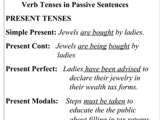 Verb Tenses in Passive Sentences
PRESENT TENSES
Simple Present: Jewels are bought by ladies.
Present Cont: Jewels are being bought by
ladies
Present Perfect: Ladies have been advised to
declare their jewelry in
their wealth tax forms.
Present Modals: Steps must be taken to
educate the the public
 