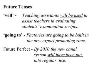 Future Tenses
‘will’ - Teaching assistants will be used to
assist teachers in evaluating
students’ examination scripts.
‘going to’ - Factories are going to be built in
the new export promoting zone.
Future Perfect - By 2010 the new canal
system will have been put
into regular use.
 