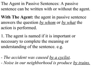 The Agent in Passive Sentences: A passive
sentence can be written with or without the agent.
With The Agent: the agent in passive sentence
answers the question by whom or by what the
action is performed.
1. The agent is named if it is important or
necessary to complete the meaning or
understanding of the sentence. e.g.
- The accident was caused by a cyclist.
- Noise in our neighborhood is produce by trains.
 