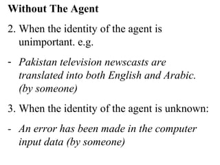 Without The Agent
2. When the identity of the agent is
unimportant. e.g.
- Pakistan television newscasts are
translated into both English and Arabic.
(by someone)
3. When the identity of the agent is unknown:
- An error has been made in the computer
input data (by someone)
 
