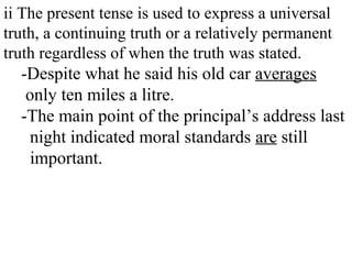 ii The present tense is used to express a universal
truth, a continuing truth or a relatively permanent
truth regardless of when the truth was stated.
-Despite what he said his old car averages
only ten miles a litre.
-The main point of the principal’s address last
night indicated moral standards are still
important.
 