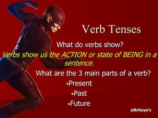 Verb Tenses
What do verbs show?
Verbs show us the ACTION or state of BEING in a
sentence.
What are the 3 main parts of a verb?
•Present
•Past
•Future
siRrhoye’s
 