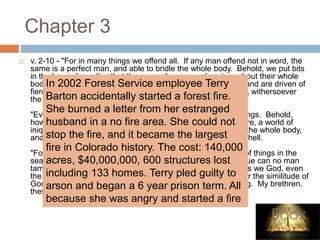 Chapter 3
 v. 2-10 - "For in many things we offend all. If any man offend not in word, the
same is a perfect man, and able to bridle the whole body. Behold, we put bits
in the horses' mouths, that they may obey us; and we turn about their whole
body. Behold also the ships, which though they be so great, and are driven of
fierce winds, yet are they turned about with a very small helm, withersoever
the governor listeth.
"Even so the tongue is a little member, and boasteth great things. Behold,
how great a matter a little fire kindleth? And the tongue is a fire, a world of
iniquity; so is the tongue among our members, that it defileth the whole body,
and setteth on fire the course of nature; and it is set on fire of hell.
"For every kind of beasts, and of birds, and of serpents, and of things in the
sea, is tamed, and hath been tamed of mankind; but the tongue can no man
tame; it is an unruly evil, full of deadly poison. Therewith bless we God, even
the Father; and therewith curse we men, which are made after the similitude of
God. Out of the same mouth proceedeth blessing and cursing. My brethren,
these things ought not so to be."
In 2002 Forest Service employee Terry
Barton accidentally started a forest fire.
She burned a letter from her estranged
husband in a no fire area. She could not
stop the fire, and it became the largest
fire in Colorado history. The cost: 140,000
acres, $40,000,000, 600 structures lost
including 133 homes. Terry pled guilty to
arson and began a 6 year prison term. All
because she was angry and started a fire
 