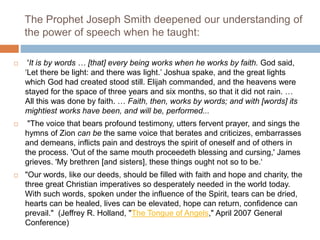 The Prophet Joseph Smith deepened our understanding of
the power of speech when he taught:
 'It is by words … [that] every being works when he works by faith. God said,
‘Let there be light: and there was light.’ Joshua spake, and the great lights
which God had created stood still. Elijah commanded, and the heavens were
stayed for the space of three years and six months, so that it did not rain. …
All this was done by faith. … Faith, then, works by words; and with [words] its
mightiest works have been, and will be, performed...
 "The voice that bears profound testimony, utters fervent prayer, and sings the
hymns of Zion can be the same voice that berates and criticizes, embarrasses
and demeans, inflicts pain and destroys the spirit of oneself and of others in
the process. 'Out of the same mouth proceedeth blessing and cursing,' James
grieves. 'My brethren [and sisters], these things ought not so to be.‘
 "Our words, like our deeds, should be filled with faith and hope and charity, the
three great Christian imperatives so desperately needed in the world today.
With such words, spoken under the influence of the Spirit, tears can be dried,
hearts can be healed, lives can be elevated, hope can return, confidence can
prevail." (Jeffrey R. Holland, "The Tongue of Angels," April 2007 General
Conference)
 